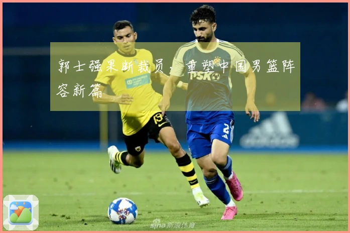 郭士强果断裁员，重塑中国男篮阵容新篇