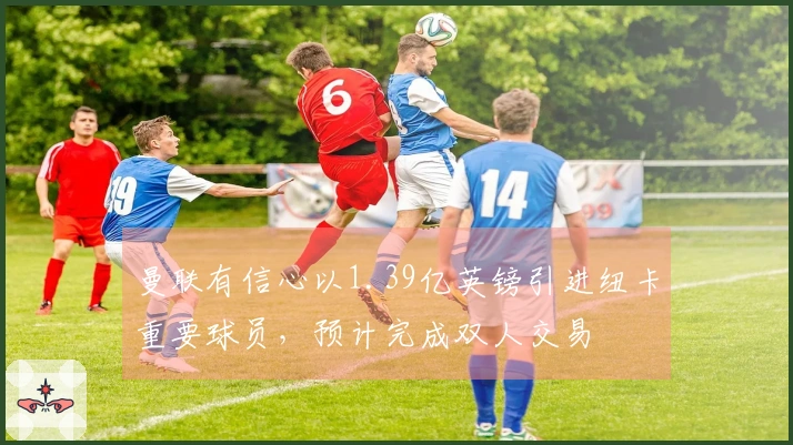 曼联有信心以1.39亿英镑引进纽卡重要球员，预计完成双人交易