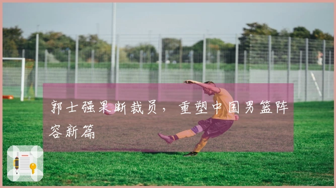 郭士强果断裁员，重塑中国男篮阵容新篇